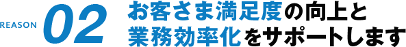 REASON02 お客さま満足度の向上と業務効率化をサポートします