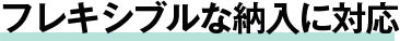 フレキシブルな納入に対応