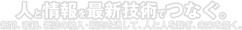 人と情報を最新技術でつなぐ。新聞、書籍、雑誌の納入・販売を通して、人と人を繋ぎ、未来を築く。